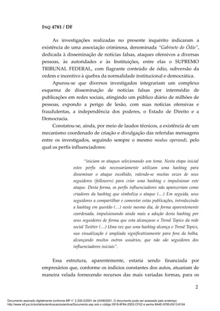 INQ 4781 / DF
As investigações realizadas no presente inquérito indicaram a
existência de uma associação criminosa, denominada “Gabinete do Ódio”,
dedicada à disseminação de notícias falsas, ataques ofensivos a diversas
pessoas, às autoridades e às Instituições, entre elas o SUPREMO
TRIBUNAL FEDERAL, com flagrante conteúdo de ódio, subversão da
ordem e incentivo à quebra da normalidade institucional e democrática.
Apurou-se que diversos investigados integrariam um complexo
esquema de disseminação de notícias falsas por intermédio de
publicações em redes sociais, atingindo um público diário de milhões de
pessoas, expondo a perigo de lesão, com suas notícias ofensivas e
fraudulentas, a independência dos poderes, o Estado de Direito e a
Democracia.
Constatou-se, ainda, por meio de laudos técnicos, a existência de um
mecanismo coordenado de criação e divulgação das referidas mensagens
entre os investigados, seguindo sempre o mesmo modus operandi, pelo
qual os perfis influenciadores:
“iniciam os ataques selecionando um tema. Nesta etapa inicial
estes perfis não necessariamente utilizam uma hashtag para
disseminar o ataque escolhido, valendo-se muitas vezes de seus
seguidores (followers) para criar uma hashtag e impulsionar este
ataque. Desta forma, os perfis influenciadores não apareceriam como
criadores da hashtag que simboliza o ataque (…) Em seguida, seus
seguidores a compartilhar e comentar estas publicações, introduzindo
a hashtag em questão (…) neste mesmo dia, de forma aparentemente
coordenada, impulsionando ainda mais a adoção desta hashtag por
seus seguidores de forma que esta alcançasse o Trend Topics da rede
social Twitter (…) Uma vez que uma hashtag alcança o Trend Topics,
sua visualização é ampliada significativamente para fora da bolha,
alcançando muitos outros usuários, que não são seguidores dos
influenciadores iniciais”.
Essa estrutura, aparentemente, estaria sendo financiada por
empresários que, conforme os indícios constantes dos autos, atuariam de
maneira velada fornecendo recursos das mais variadas formas, para os
2
Documento assinado digitalmente conforme MP n° 2.200-2/2001 de 24/08/2001. O documento pode ser acessado pelo endereço
http://www.stf.jus.br/portal/autenticacao/autenticarDocumento.asp sob o código 0916-8F84-20D2-CF02 e senha 8A4E-9785-E613-8104
 