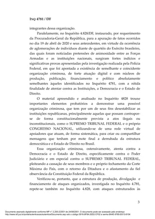INQ 4781 / DF
integrantes dessa organização.
Paralelamente, no Inquérito 4.828/DF, instaurado, por requerimento
da Procuradoria-Geral da República, para a apuração de fatos ocorridos
no dia 19 de abril de 2020 e seus antecedentes, em virtude da ocorrência
de aglomerações de indivíduos diante de quartéis do Exército brasileiro,
das quais foram noticiadas pretensões de animosidade entre as Forças
Armadas e as instituições nacionais, surgiram fortes indícios e
significativas provas apresentadas pela investigação realizada pela Polícia
Federal, em que foi apontada a existência de semelhante e coincidente
organização criminosa, de forte atuação digital e com núcleos de
produção, publicação, financiamento e político absolutamente
semelhantes àqueles identificados no Inquérito 4781, com a nítida
finalidade de atentar contra as Instituições, a Democracia e o Estado de
Direito.
O material apreendido e analisado no Inquérito 4828 trouxe
importantes elementos probatórios a demonstrar uma possível
organização criminosa, que tem por um de seus fins desestabilizar as
instituições republicanas, principalmente aquelas que possam contrapor-
se de forma constitucionalmente prevista a atos ilegais ou
inconstitucionais, como o SUPREMO TRIBUNAL FEDERAL e o próprio
CONGRESSO NACIONAL, utilizando-se de uma rede virtual de
apoiadores que atuam, de forma sistemática, para criar ou compartilhar
mensagens que tenham por mote final a derrubada da estrutura
democrática e o Estado de Direito no Brasil.
Essa organização criminosa, ostensivamente, atenta contra a
Democracia e o Estado de Direito, especificamente contra o Poder
Judiciário e em especial contra o SUPREMO TRIBUNAL FEDERAL,
pleiteando a cassação de seus membros e o próprio fechamento da Corte
Máxima do País, com o retorno da Ditadura e o afastamento da fiel
observância da Constituição Federal da República.
Verificou-se, portanto, que a estrutura de produção, divulgação e
financiamento de ataques organizados, investigada no Inquérito 4.781,
repete-se também no Inquérito 4.828, com ataques estruturados às
3
Documento assinado digitalmente conforme MP n° 2.200-2/2001 de 24/08/2001. O documento pode ser acessado pelo endereço
http://www.stf.jus.br/portal/autenticacao/autenticarDocumento.asp sob o código 0916-8F84-20D2-CF02 e senha 8A4E-9785-E613-8104
 