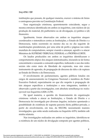 INQ 4781 / DF
instituições que possam, de qualquer maneira, exercer o sistema de freios
e contrapesos previsto na Constituição Federal.
Essa organização criminosa, aparentemente coincidente, segue a
mesma estrutura identificada em ambos os inquéritos, com núcleos de (a)
produção do material, (b) publicitário ou de divulgação, (c) político e (d)
financeiro.
Igualmente, foram observados em ambos os inquéritos ataques
coordenados e sistemáticos contra as Instituições, o Estado de Direito e a
Democracia, todos ocorrendo no mesmo dia ou no dia seguinte de
manifestações presidenciais, por uma série de perfis e páginas nas redes
mundiais de computadores, sempre visando a ameaçar, agredir e a atacar
Ministros do SUPREMO TRIBUNAL FEDERAL e à PRÓPRIA CORTE.
Os laudos produzidos em ambos os inquéritos identificaram o
comportamento atípico dos ataques sistematizados, iniciando-se de forma
concomitante e cessando a comando específico, indicando o uso das redes
sociais não como meio de liberdade de expressão, mas sim como
instrumento de agressão, de propagação de discurso de ódio e de ruptura
ao Estado de Direito e da Democracia.
O envolvimento de parlamentares, agentes públicos lotados em
cargos de assessoramento no Congresso Nacional e membros do Poder
Executivo Federal, especialmente no que diz respeito à propagação de
tais ataques específicos a instituições e seus integrantes, também é
observado a partir das investigações, com absoluta semelhança no modus
operandi nos Inquéritos 4.828 e 4.781.
De igual maneira, a questão do financiamento da organização
criminosa voltada a atacar as Instituições, o Estado de Direito e a
Democracia foi investigada por diversos ângulos, inclusive apontando a
possibilidade de existência de suposta parceria ilícita público-privada, a
partir do envolvimento, em tese, da SECOM, necessitando maiores
investigações, que estão sendo realizadas no Inquérito 4.874, também sob
minha relatoria.
Nas investigações realizadas em ambos os inquéritos, identificou-se
a existência de um núcleo de divulgação composto por agentes políticos,
4
Documento assinado digitalmente conforme MP n° 2.200-2/2001 de 24/08/2001. O documento pode ser acessado pelo endereço
http://www.stf.jus.br/portal/autenticacao/autenticarDocumento.asp sob o código 0916-8F84-20D2-CF02 e senha 8A4E-9785-E613-8104
 