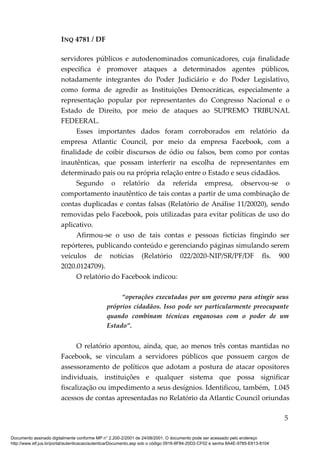 INQ 4781 / DF
servidores públicos e autodenominados comunicadores, cuja finalidade
específica é promover ataques a determinados agentes públicos,
notadamente integrantes do Poder Judiciário e do Poder Legislativo,
como forma de agredir as Instituições Democráticas, especialmente a
representação popular por representantes do Congresso Nacional e o
Estado de Direito, por meio de ataques ao SUPREMO TRIBUNAL
FEDEERAL.
Esses importantes dados foram corroborados em relatório da
empresa Atlantic Council, por meio da empresa Facebook, com a
finalidade de coibir discursos de ódio ou falsos, bem como por contas
inautênticas, que possam interferir na escolha de representantes em
determinado país ou na própria relação entre o Estado e seus cidadãos.
Segundo o relatório da referida empresa, observou-se o
comportamento inautêntico de tais contas a partir de uma combinação de
contas duplicadas e contas falsas (Relatório de Análise 11/20020), sendo
removidas pelo Facebook, pois utilizadas para evitar políticas de uso do
aplicativo.
Afirmou-se o uso de tais contas e pessoas fictícias fingindo ser
repórteres, publicando conteúdo e gerenciando páginas simulando serem
veículos de notícias (Relatório 022/2020-NIP/SR/PF/DF fls. 900
2020.0124709).
O relatório do Facebook indicou:
“operações executadas por um governo para atingir seus
próprios cidadãos. Isso pode ser particularmente preocupante
quando combinam técnicas enganosas com o poder de um
Estado”.
O relatório apontou, ainda, que, ao menos três contas mantidas no
Facebook, se vinculam a servidores públicos que possuem cargos de
assessoramento de políticos que adotam a postura de atacar opositores
individuais, instituições e qualquer sistema que possa significar
fiscalização ou impedimento a seus desígnios. Identificou, também, 1.045
acessos de contas apresentadas no Relatório da Atlantic Council oriundas
5
Documento assinado digitalmente conforme MP n° 2.200-2/2001 de 24/08/2001. O documento pode ser acessado pelo endereço
http://www.stf.jus.br/portal/autenticacao/autenticarDocumento.asp sob o código 0916-8F84-20D2-CF02 e senha 8A4E-9785-E613-8104
 