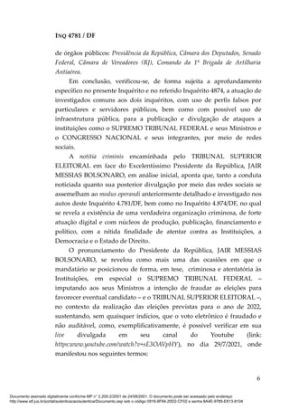 INQ 4781 / DF
de órgãos públicos: Presidência da República, Câmara dos Deputados, Senado
Federal, Câmara de Vereadores (RJ), Comando da 1ª Brigada de Artilharia
Antiaérea.
Em conclusão, verificou-se, de forma sujeita a aprofundamento
específico no presente Inquérito e no referido Inquérito 4874, a atuação de
investigados comuns aos dois inquéritos, com uso de perfis falsos por
particulares e servidores públicos, bem como com possível uso de
infraestrutura pública, para a publicação e divulgação de ataques a
instituições como o SUPREMO TRIBUNAL FEDERAL e seus Ministros e
o CONGRESSO NACIONAL e seus integrantes, por meio de redes
sociais.
A notitia criminis encaminhada pelo TRIBUNAL SUPERIOR
ELEITORAL em face do Excelentíssimo Presidente da República, JAIR
MESSIAS BOLSONARO, em análise inicial, aponta que, tanto a conduta
noticiada quanto sua posterior divulgação por meio das redes sociais se
assemelham ao modus operandi anteriormente detalhado e investigado nos
autos deste Inquérito 4.781/DF, bem como no Inquérito 4.874/DF, no qual
se revela a existência de uma verdadeira organização criminosa, de forte
atuação digital e com núcleos de produção, publicação, financiamento e
político, com a nítida finalidade de atentar contra as Instituições, a
Democracia e o Estado de Direito.
O pronunciamento do Presidente da República, JAIR MESSIAS
BOLSONARO, se revelou como mais uma das ocasiões em que o
mandatário se posicionou de forma, em tese, criminosa e atentatória às
Instituições, em especial o SUPREMO TRIBUNAL FEDERAL –
imputando aos seus Ministros a intenção de fraudar as eleições para
favorecer eventual candidato – e o TRIBUNAL SUPERIOR ELEITORAL –,
no contexto da realização das eleições previstas para o ano de 2022,
sustentando, sem quaisquer indícios, que o voto eletrônico é fraudado e
não auditável, como, exemplificativamente, é possível verificar em sua
live divulgada em seu canal do Youtube (link:
https:www.youtube.com/watch?v+sE3OAVpHY), no dia 29/7/2021, onde
manifestou nos seguintes termos:
6
Documento assinado digitalmente conforme MP n° 2.200-2/2001 de 24/08/2001. O documento pode ser acessado pelo endereço
http://www.stf.jus.br/portal/autenticacao/autenticarDocumento.asp sob o código 0916-8F84-20D2-CF02 e senha 8A4E-9785-E613-8104
 