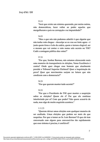 INQ 4781 / DF
53:15
“Será que existe um sistema querendo, por meios outros,
não democráticos, fazer voltar ao poder aqueles que
mergulharam o país na corrupção e na impunidade?”
54:05
“Mas o que nós não podemos admitir é que alguém que
não tenha voto chegue – desculpe se eu vou ser forte agora – é
justo quem tirou o Lula da cadeia, quem o tornou elegível, ser
o mesmo que vai contar o voto numa sala secreta no TSE?
Cadê a contagem pública dos votos?”
57:35
“Por que, Senhor Barroso, nós estamos oferecendo mais
uma maneira da transparência às eleições, Vossa Excelência é
contra? Onde quer chegar esse homem que atualmente
preside o Tribunal Superior Eleitoral? Quer a inquietação do
povo? Quer que movimentos surjam no futuro que não
condizem com a democracia?”
58:59
“Por que querem manter tudo secreto?”
59:55
“Por que o Presidente do TSE quer manter a suspeição
sobre as eleições? Quem ele é? Por que ele continua
interferindo por aí? Com que poder? Não quero acusá-lo de
nada, mas algo de muito esquisito acontece.”
1:11:35
“Querem deixar umas eleições sem qualquer maneira de
ser auditada. Umas eleições que podem ser mais do que
suspeitas. Por que o temor ao Sr. Luís Barroso? O que ele tem
conversado com alguns para convencê-los tão rapidamente
que esse sistema é preciso, é confiável?
7
Documento assinado digitalmente conforme MP n° 2.200-2/2001 de 24/08/2001. O documento pode ser acessado pelo endereço
http://www.stf.jus.br/portal/autenticacao/autenticarDocumento.asp sob o código 0916-8F84-20D2-CF02 e senha 8A4E-9785-E613-8104
 