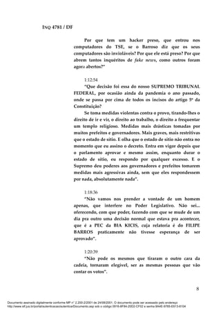 INQ 4781 / DF
Por que tem um hacker preso, que entrou nos
computadores do TSE, se o Barroso diz que os seus
computadores são invioláveis? Por que ele está preso? Por que
abrem tantos inquéritos de fake news, como outros foram
agora abertos?”
1:12:54
“Que decisão foi essa do nosso SUPREMO TRIBUNAL
FEDERAL, por ocasião ainda da pandemia o ano passado,
onde se passa por cima de todos os incisos do artigo 5º da
Constituição?
Se toma medidas violentas contra o provo, tirando-lhes o
direito de ir e vir, o direito ao trabalho, o direito a frequentar
um templo religioso. Medidas mais drásticas tomadas por
muitos prefeitos e governadores. Mais graves, mais restritivas
que o estado de sítio. E olha que o estado de sítio não entra no
momento que eu assino o decreto. Entra em vigor depois que
o parlamento aprovar e mesmo assim, enquanto durar o
estado de sítio, eu respondo por qualquer excesso. E o
Supremo deu poderes aos governadores e prefeitos tomarem
medidas mais agressivas ainda, sem que eles respondessem
por nada, absolutamente nada”.
1:18:36
“Não vamos nos prender a vontade de um homem
apenas, que interfere no Poder Legislativo. Não sei...
oferecendo, com que poder, fazendo com que se mude de um
dia pra outro uma decisão normal que estava pra acontecer,
que é a PEC da BIA KICIS, cuja relatoria é do FILIPE
BARROS praticamente não tivesse esperança de ser
aprovado”.
1:20:39
“Não pode os mesmos que tiraram o outro cara da
cadeia, tornaram elegível, ser as mesmas pessoas que vão
contar os votos”.
8
Documento assinado digitalmente conforme MP n° 2.200-2/2001 de 24/08/2001. O documento pode ser acessado pelo endereço
http://www.stf.jus.br/portal/autenticacao/autenticarDocumento.asp sob o código 0916-8F84-20D2-CF02 e senha 8A4E-9785-E613-8104
 