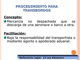 PROCEDIMIENTO PARAPROCEDIMIENTO PARA
TRANSBORDOSTRANSBORDOS
Concepto:Concepto:
Mercancía no despachada que se
descarga de una aeronave o barco a otra.
Facilitación:Facilitación:
Bajo la responsabilidad del transportista o
mediante agente o apoderado aduanal.
Referencia Legal: 13 Ley AduaneraReferencia Legal: 13 Ley Aduanera
 
