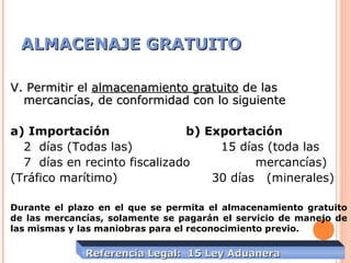 ALMACENAJE GRATUITOALMACENAJE GRATUITO
Referencia Legal: 15 Ley AduaneraReferencia Legal: 15 Ley Aduanera
V. Permitir elV. Permitir el almacenamiento gratuitoalmacenamiento gratuito de lasde las
mercancías, de conformidad con lo siguientemercancías, de conformidad con lo siguiente
a) Importación b) Exportación
2 días (Todas las) 15 días (toda las
7 días en recinto fiscalizado mercancías)
(Tráfico marítimo) 30 días (minerales)
Durante el plazo en el que se permita el almacenamiento gratuito
de las mercancías, solamente se pagarán el servicio de manejo de
las mismas y las maniobras para el reconocimiento previo.
 