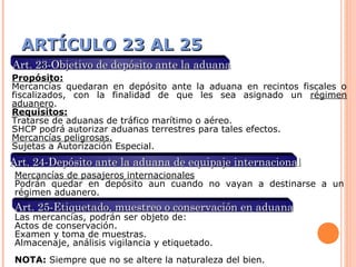 ARTÍCULO 23 AL 25ARTÍCULO 23 AL 25
Art. 23-Objetivo de depósito ante la aduanaArt. 23-Objetivo de depósito ante la aduana
Propósito:
Mercancías quedaran en depósito ante la aduana en recintos fiscales o
fiscalizados, con la finalidad de que les sea asignado un régimen
aduanero.
Requisitos:
Tratarse de aduanas de tráfico marítimo o aéreo.
SHCP podrá autorizar aduanas terrestres para tales efectos.
Mercancías peligrosas.
Sujetas a Autorización Especial.
Art. 24-Depósito ante la aduana de equipaje internacionalArt. 24-Depósito ante la aduana de equipaje internacional
Mercancías de pasajeros internacionales
Podrán quedar en depósito aun cuando no vayan a destinarse a un
régimen aduanero.
Art. 25-Etiquetado, muestreo o conservación en aduanaArt. 25-Etiquetado, muestreo o conservación en aduana
Las mercancías, podrán ser objeto de:
Actos de conservación.
Examen y toma de muestras.
Almacenaje, análisis vigilancia y etiquetado.
NOTA: Siempre que no se altere la naturaleza del bien.
 