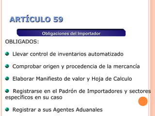 ARTÍCULO 59ARTÍCULO 59
Obligaciones del ImportadorObligaciones del Importador
OBLIGADOS:
Llevar control de inventarios automatizado
Comprobar origen y procedencia de la mercancía
Elaborar Manifiesto de valor y Hoja de Calculo
Registrarse en el Padrón de Importadores y sectores
específicos en su caso
Registrar a sus Agentes Aduanales
 