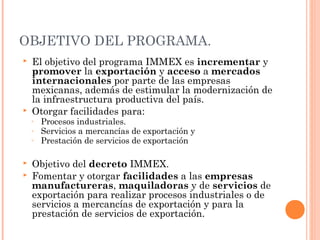 OBJETIVO DEL PROGRAMA.
 El objetivo del programa IMMEX es incrementar y
promover la exportación y acceso a mercados
internacionales por parte de las empresas
mexicanas, además de estimular la modernización de
la infraestructura productiva del país.
 Otorgar facilidades para:
◦ Procesos industriales.
◦ Servicios a mercancías de exportación y
◦ Prestación de servicios de exportación
 Objetivo del decreto IMMEX.
 Fomentar y otorgar facilidades a las empresas
manufactureras, maquiladoras y de servicios de
exportación para realizar procesos industriales o de
servicios a mercancías de exportación y para la
prestación de servicios de exportación.
 