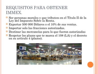 REQUISITOS PARA OBTENER
IMMEX.
 Ser personas morales y que tributen en el Título II de la
Ley del Impuesto Sobre la Renta.
 Exportar 500 000 Dólares o el 10% de sus ventas.
 Importar solo las fracciones autorizadas.
 Destinar las mercancías para lo que fueron autorizadas
 Respetar los plazos que te marca el 108 (LA) y el decreto
en su artículo 4 (plazos).
 