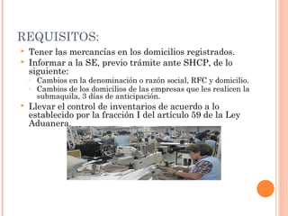 REQUISITOS:
 Tener las mercancías en los domicilios registrados.
 Informar a la SE, previo trámite ante SHCP, de lo
siguiente:
◦ Cambios en la denominación o razón social, RFC y domicilio.
◦ Cambios de los domicilios de las empresas que les realicen la
submaquila, 3 días de anticipación.
 Llevar el control de inventarios de acuerdo a lo
establecido por la fracción I del artículo 59 de la Ley
Aduanera.
 