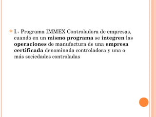  I.- Programa IMMEX Controladora de empresas,
cuando en un mismo programa se integren las
operaciones de manufactura de una empresa
certificada denominada controladora y una o
más sociedades controladas
 