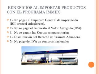 BENEFICIOS AL IMPORTAR PRODUCTOS
CON EL PROGRAMA IMMEX
 1.- No pagar el Impuesto General de importación
(IGI-arancel-Advalorem).
 2.- No se paga el Impuesto al Valor Agregado (IVA).
 3.- No se pagan las Cuotas compensatorias
 4.- Disminución del Derecho de Trámite Aduanero.
 5.- No pago del IVA en compras nacionales
 