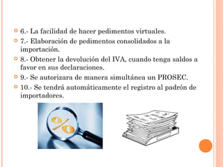  6.- La facilidad de hacer pedimentos virtuales.
 7.- Elaboración de pedimentos consolidados a la
importación.
 8.- Obtener la devolución del IVA, cuando tenga saldos a
favor en sus declaraciones.
 9.- Se autorizara de manera simultánea un PROSEC.
 10.- Se tendrá automáticamente el registro al padrón de
importadores.
 
