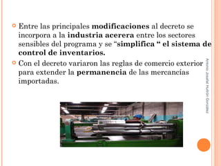  Entre las principales modificaciones al decreto se
incorpora a la industria acerera entre los sectores
sensibles del programa y se “simplifica “ el sistema de
control de inventarios.
 Con el decreto variaron las reglas de comercio exterior
para extender la permanencia de las mercancías
importadas.
AntonioJosafatHuitrónGonzález
 