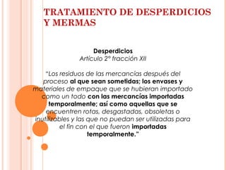 TRATAMIENTO DE DESPERDICIOS
Y MERMAS
Desperdicios
Artículo 2° fracción XII
“Los residuos de las mercancías después del
proceso al que sean sometidas; los envases y
materiales de empaque que se hubieran importado
como un todo con las mercancías importadas
temporalmente; así como aquellas que se
encuentren rotas, desgastadas, obsoletas o
inutilizables y las que no puedan ser utilizadas para
el fin con el que fueron importadas
temporalmente.”
 