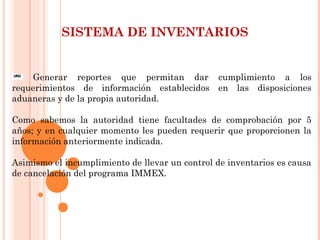 SISTEMA DE INVENTARIOS
Generar reportes que permitan dar cumplimiento a los
requerimientos de información establecidos en las disposiciones
aduaneras y de la propia autoridad.
 
Como sabemos la autoridad tiene facultades de comprobación por 5
años; y en cualquier momento les pueden requerir que proporcionen la
información anteriormente indicada.
Asimismo el incumplimiento de llevar un control de inventarios es causa
de cancelación del programa IMMEX.
 