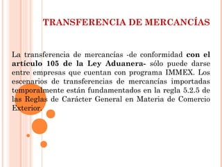 TRANSFERENCIA DE MERCANCÍAS
La transferencia de mercancías -de conformidad con el
artículo 105 de la Ley Aduanera- sólo puede darse
entre empresas que cuentan con programa IMMEX. Los
escenarios de transferencias de mercancías importadas
temporalmente están fundamentados en la regla 5.2.5 de
las Reglas de Carácter General en Materia de Comercio
Exterior.
 