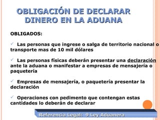 OBLIGACIÓN DE DECLARAROBLIGACIÓN DE DECLARAR
DINERO EN LA ADUANADINERO EN LA ADUANA
OBLIGADOS:OBLIGADOS:
 Las personas que ingrese o salga de territorio nacional o
transporte mas de 10 mil dólares
 Las personas físicas deberán presentar una declaración
ante la aduana o manifestar a empresas de mensajería o
paquetería
 Empresas de mensajería, o paquetería presentar la
declaración
 Operaciones con pedimento que contengan estas
cantidades lo deberán de declarar
Referencia Legal: 9 Ley AduaneraReferencia Legal: 9 Ley Aduanera
 