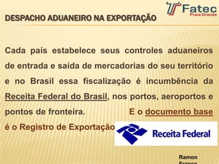 DESPACHO ADUANEIRO NA EXPORTAÇÃO


Cada país estabelece seus controles aduaneiros
de entrada e saída de mercadorias do seu território
e no Brasil essa fiscalização é incumbência da
Receita Federal do Brasil, nos portos, aeroportos e
pontos de fronteira.




                                          Ramon
 