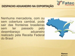 DESPACHO ADUANEIRO NA EXPORTAÇÃO



Nenhuma mercadoria, com ou
sem cobertura cambial, pode
sair das fronteiras brasileiras
sem     ter   passado      pelo
desembaraço          aduaneiro
realizado pela Receita Federal
do Brasil



                                   Ramon
 