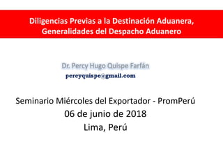 Diligencias Previas a la Destinación Aduanera,
Generalidades del Despacho Aduanero
Dr. Percy Hugo Quispe Farfán
Seminario Miércoles del Exportador - PromPerú
06 de junio de 2018
Lima, Perú
 