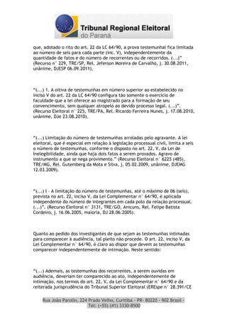 que, adotado o rito do art. 22 da LC 64/90, a prova testemunhal fica limitada
ao número de seis para cada parte (inc. V), independentemente da
quantidade de fatos e do número de recorrentes ou de recorridos. (...)”
(Recurso n° 229, TRE/SP, Rel. Jeferson Moreira de Carvalho, j. 30.08.2011,
unânime, DJESP 06.09.2011).



“(...) 1. A oitiva de testemunhas em número superior ao estabelecido no
inciso V do art. 22 da LC 64/90 configura tão somente o exercício de
faculdade que a lei oferece ao magistrado para a formação de seu
convencimento, sem qualquer atropelo ao devido processo legal. (...)”.
(Recurso Eleitoral n° 225, TRE/PA, Rel. Ricardo Ferreira Nunes, j. 17.08.2010,
unânime, DJe 23.08.2010).



“(...) Limitação do número de testemunhas arroladas pelo agravante. A lei
eleitoral, que é especial em relação à legislação processual civil, limita a seis
o número de testemunhas, conforme o disposto no art. 22, V, da Lei de
Inelegibilidade, ainda que haja dois fatos a serem provados. Agravo de
instrumento a que se nega provimento.” (Recurso Eleitoral n° 6225 (485),
TRE/MG, Rel. Gutemberg da Mota e Silva, j. 05.02.2009, unânime, DJEMG
12.03.2009).



“(...) I – A limitação do número de testemunhas, até o máximo de 06 (seis),
prevista no art. 22, inciso V, da Lei Complementar n° 64/90, é aplicada
independente do número de integrantes em cada polo da relação processual.
(...)”. (Recurso Eleitoral n° 3131, TRE/GO, Anicuns, Rel. Felipe Batista
Cordeiro, j. 16.06.2005, maioria, DJ 28.06.2005).



Quanto ao pedido dos investigantes de que sejam as testemunhas intimadas
para comparecer à audiência, tal pleito não procede. O art. 22, inciso V, da
Lei Complementar n° 64/90, é claro ao dispor que devem as testemunhas
comparecer independentemente de intimação. Neste sentido:



“(...) Ademais, as testemunhas dos recorrentes, a serem ouvidas em
audiência, deveriam ter comparecido ao ato, independentemente de
intimação, nos termos do art. 22, V, da Lei Complementar n° 64/90 e da
reiterada jurisprudência do Tribunal Superior Eleitoral (EREspe n° 28.391/CE

    Rua João Parolin, 224 Prado Velho, Curitiba - PR- 80220 - 902 Brasil -
                          Tel: (+55) (41) 3330-8500
 