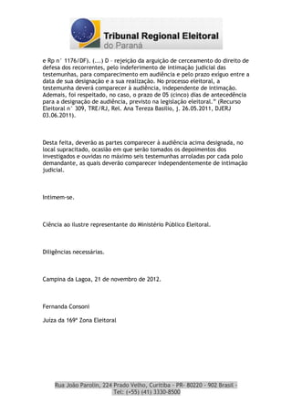 e Rp n° 1176/DF). (...) D – rejeição da arguição de cerceamento do direito de
defesa dos recorrentes, pelo indeferimento de intimação judicial das
testemunhas, para comparecimento em audiência e pelo prazo exíguo entre a
data de sua designação e a sua realização. No processo eleitoral, a
testemunha deverá comparecer à audiência, independente de intimação.
Ademais, foi respeitado, no caso, o prazo de 05 (cinco) dias de antecedência
para a designação de audiência, previsto na legislação eleitoral.” (Recurso
Eleitoral n° 309, TRE/RJ, Rel. Ana Tereza Basilio, j. 26.05.2011, DJERJ
03.06.2011).



Desta feita, deverão as partes comparecer à audiência acima designada, no
local supracitado, ocasião em que serão tomados os depoimentos dos
investigados e ouvidas no máximo seis testemunhas arroladas por cada polo
demandante, as quais deverão comparecer independentemente de intimação
judicial.



Intimem-se.



Ciência ao ilustre representante do Ministério Público Eleitoral.



Diligências necessárias.



Campina da Lagoa, 21 de novembro de 2012.



Fernanda Consoni

Juíza da 169ª Zona Eleitoral




    Rua João Parolin, 224 Prado Velho, Curitiba - PR- 80220 - 902 Brasil -
                          Tel: (+55) (41) 3330-8500
 