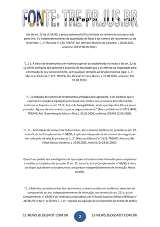 rito do art. 22 da LC 64/90, a prova testemunhal fica limitada ao número de seis para cada
parte (inc. V), independentemente da quantidade de fatos e do número de recorrentes ou de
 recorridos. (...)” (Recurso n° 229, TRE/SP, Rel. Jeferson Moreira de Carvalho, j. 30.08.2011,
                                  unânime, DJESP 06.09.2011).




“(...) 1. A oitiva de testemunhas em número superior ao estabelecido no inciso V do art. 22 da
LC 64/90 configura tão somente o exercício de faculdade que a lei oferece ao magistrado para
  a formação de seu convencimento, sem qualquer atropelo ao devido processo legal. (...)”.
  (Recurso Eleitoral n° 225, TRE/PA, Rel. Ricardo Ferreira Nunes, j. 17.08.2010, unânime, DJe
                                          23.08.2010).




  “(...) Limitação do número de testemunhas arroladas pelo agravante. A lei eleitoral, que é
   especial em relação à legislação processual civil, limita a seis o número de testemunhas,
conforme o disposto no art. 22, V, da Lei de Inelegibilidade, ainda que haja dois fatos a serem
provados. Agravo de instrumento a que se nega provimento.” (Recurso Eleitoral n° 6225 (485),
   TRE/MG, Rel. Gutemberg da Mota e Silva, j. 05.02.2009, unânime, DJEMG 12.03.2009).




“(...) I – A limitação do número de testemunhas, até o máximo de 06 (seis), prevista no art. 22,
 inciso V, da Lei Complementar n° 64/90, é aplicada independente do número de integrantes
  em cada polo da relação processual. (...)”. (Recurso Eleitoral n° 3131, TRE/GO, Anicuns, Rel.
                   Felipe Batista Cordeiro, j. 16.06.2005, maioria, DJ 28.06.2005).




Quanto ao pedido dos investigantes de que sejam as testemunhas intimadas para comparecer
à audiência, tal pleito não procede. O art. 22, inciso V, da Lei Complementar n° 64/90, é claro
 ao dispor que devem as testemunhas comparecer independentemente de intimação. Neste
                                            sentido:




 “(...) Ademais, as testemunhas dos recorrentes, a serem ouvidas em audiência, deveriam ter
    comparecido ao ato, independentemente de intimação, nos termos do art. 22, V, da Lei
Complementar n° 64/90 e da reiterada jurisprudência do Tribunal Superior Eleitoral (EREspe n°
28.391/CE e Rp n° 1176/DF). (...) D – rejeição da arguição de cerceamento do direito de defesa



11-NEWS.BLOGSPOT.COM.BR                        2         11-NEWS.BLOGSPOT.COM.BR
 