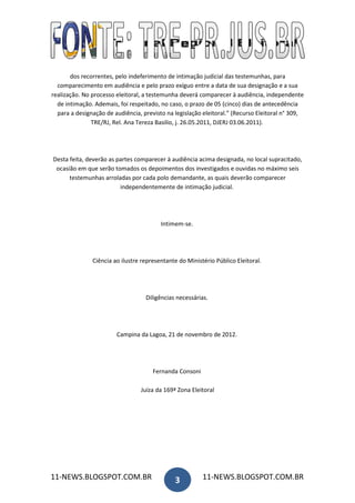 dos recorrentes, pelo indeferimento de intimação judicial das testemunhas, para
  comparecimento em audiência e pelo prazo exíguo entre a data de sua designação e a sua
realização. No processo eleitoral, a testemunha deverá comparecer à audiência, independente
  de intimação. Ademais, foi respeitado, no caso, o prazo de 05 (cinco) dias de antecedência
  para a designação de audiência, previsto na legislação eleitoral.” (Recurso Eleitoral n° 309,
               TRE/RJ, Rel. Ana Tereza Basilio, j. 26.05.2011, DJERJ 03.06.2011).




Desta feita, deverão as partes comparecer à audiência acima designada, no local supracitado,
 ocasião em que serão tomados os depoimentos dos investigados e ouvidas no máximo seis
      testemunhas arroladas por cada polo demandante, as quais deverão comparecer
                         independentemente de intimação judicial.




                                         Intimem-se.




               Ciência ao ilustre representante do Ministério Público Eleitoral.




                                   Diligências necessárias.




                        Campina da Lagoa, 21 de novembro de 2012.




                                      Fernanda Consoni

                                 Juíza da 169ª Zona Eleitoral




11-NEWS.BLOGSPOT.COM.BR                       3          11-NEWS.BLOGSPOT.COM.BR
 