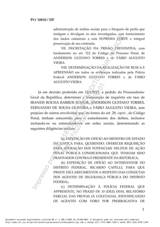 PET 10810 / DF
administração de mídias sociais para o bloqueio de perfis que
instigam e divulgam os atos investigados, com fornecimento
dos dados cadastrais a esta SUPREMA CORTE e integral
preservação de seu conteúdo.
VII. DECRETAÇÃO DA PRISÃO PREVENTIVA, com
fundamento no art. 312 do Código de Processo Penal, de
ANDERSON GUSTAVO TORRES e de FÁBIO AUGUSTO
VIEIRA.
VIII. DETERMINAÇÃO DA REALIZAÇÃO DE BUSCA E
APREENSÃO em todos os endereços indicados pela Polícia
Federal ANDERSON GUSTAVO TORRES e de FÁBIO
AUGUSTO VIEIRA.
Já em decisão proferida em 12/1/2023, a pedido da Procuradoria-
Geral da República, determinei a instauração de inquérito em face de
IBANEIS ROCHA BARROS JÚNIOR, ANDERSON GUSTAVO TORRES,
FERNANDO DE SOUSA OLIVEIRA e FÁBIO AUGUSTO VIEIRA, sem
prejuízo de outros envolvidos que, na forma do art. 29, caput , do Código
Penal, tenham concorrido para o cometimento dos delitos, inclusive
incitando-os ou estimulando-os em redes sociais, determinando as
seguintes diligências iniciais:
(a) EXPEDIÇÃO DE OFÍCIO AO MINISTRO DE ESTADO
DA JUSTIÇA PARA, QUERENDO, OFERECER REQUISIÇÃO
PARA APURAÇÃO DOS POTENCIAIS DELITOS DE AÇÃO
PENAL PÚBLICA CONDICIONADA QUE TENHAM SIDO
PRATIVADOS CONTRA O PRESIDENTE DA REPÚBLICA;
(b) EXPEDIÇÃO DE OFÍCIO AO INTERVENTOR DO
DISTRITO FEDERAL, RICARDO CAPELLI, PARA QUE
PRESTE ESCLARECIMENTOS A RESPEITO DAS CONDUTAS
DOS AGENTES DE SEGURANÇA PÚBLICA DO DISTRITO
FEDERAL;
(c) DETERMINAÇÃO À POLÍCIA FEDERAL QUE
APPRESENTE, NO PRAZO DE 10 (DEZ) DIAS, RELATÓRIO
PARCIAL DAS PROVAS JÁ COLETADAS, IDENTIFICANDO
OS AGENTES COM FORO POR PRERROGATIVA DE
3
Documento assinado digitalmente conforme MP n° 2.200-2/2001 de 24/08/2001. O documento pode ser acessado pelo endereço
http://www.stf.jus.br/portal/autenticacao/autenticarDocumento.asp sob o código 4277-71F4-56BC-F320 e senha 3D51-101E-6795-C344
I
m
p
r
e
s
s
o
p
o
r
:
0
8
9
.
0
1
8
.
1
9
9
-
3
7
-
B
E
N
E
D
I
T
O
S
I
L
V
A
J
U
N
I
O
R
E
m
:
0
7
/
0
2
/
2
0
2
3
-
1
3
:
2
0
:
0
1
 