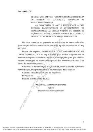 PET 10810 / DF
FUNÇÃO QUE, EM TESE, PODEM TER CONCORRIDO PARA
OS DELITOS EM APURAÇÃO, KLISTANDO AS
RESPECTIVAS PROVAS; e
(d) CONCESSÃO DE AMPLA PUBLICIDADE A ESTA
DECISÃO, FACULTANDO-SE O OFERECIMENTO DE
REPRESENTAÇÃO ÀS DEMAIS VÍTIMAS DE DELITOS DE
AÇÃO PENAL PÚBLICA CONDICIONADA, NO CONTEXTO
DOS FATOS OCORRIDOS EM 8 DE JANEIRO DE 2023.
Os fatos narrados na presente representação, tal como relatados,
guardam pertinência, ao menos em tese, com aqueles investigados no Inq.
4.923/DF.
Diante do exposto, DETERMINO O ENCAMINHAMENTO DE
CÓPIA DESTES AUTOS ao Inq. 4.923/DF, para análise conjunta com os
elementos de prova colhidos na referida investigação e para que a Polícia
Federal investigue se houve participação dos representados nos fatos
objeto do referido inquérito.
Cumprida a determinação, ARQUIVE-SE, imediatamente, a presente
representação, independentemente da publicação desta decisão.
Ciência à Procuradoria-Geral da República.
Publique-se.
Brasília, 6 de fevereiro de 2023.
Ministro ALEXANDRE DE MORAES
Relator
Documento assinado digitalmente
4
Documento assinado digitalmente conforme MP n° 2.200-2/2001 de 24/08/2001. O documento pode ser acessado pelo endereço
http://www.stf.jus.br/portal/autenticacao/autenticarDocumento.asp sob o código 4277-71F4-56BC-F320 e senha 3D51-101E-6795-C344
I
m
p
r
e
s
s
o
p
o
r
:
0
8
9
.
0
1
8
.
1
9
9
-
3
7
-
B
E
N
E
D
I
T
O
S
I
L
V
A
J
U
N
I
O
R
E
m
:
0
7
/
0
2
/
2
0
2
3
-
1
3
:
2
0
:
0
1
 