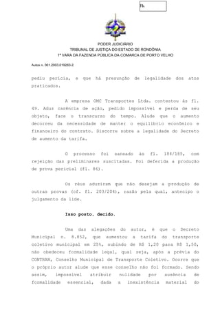 Fls.
PODER JUDICIÁRIO
TRIBUNAL DE JUSTIÇA DO ESTADO DE RONDÔNIA
1ª VARA DA FAZENDA PÚBLICA DA COMARCA DE PORTO VELHO
Autos n. 001.2003.019263-2
pediu perícia, e que há presunção de legalidade dos atos
praticados.
A empresa OMC Transportes Ltda. contestou às fl.
49. Aduz carência de ação, pedido impossível e perda de seu
objeto, face o transcurso do tempo. Alude que o aumento
decorreu da necessidade de manter o equilíbrio econômico e
financeiro do contrato. Discorre sobre a legalidade do Decreto
de aumento da tarifa.
O processo foi saneado às fl. 184/185, com
rejeição das preliminares suscitadas. Foi deferida a produção
de prova pericial (fl. 86).
Os réus aduziram que não desejam a produção de
outras provas (cf. fl. 203/204), razão pela qual, antecipo o
julgamento da lide.
Isso posto, decido.
Uma das alegações do autor, é que o Decreto
Municipal n. 8.852, que aumentou a tarifa do transporte
coletivo municipal em 25%, subindo de R$ 1,20 para R$ 1,50,
não obedeceu formalidade legal, qual seja, após a prévia do
CONTRAN, Conselho Municipal de Transporte Coletivo. Ocorre que
o próprio autor alude que esse conselho não foi formado. Sendo
assim, impossível atribuir nulidade por ausência de
formalidade essencial, dada a inexistência material do
 