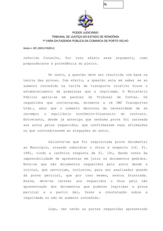 Fls.
PODER JUDICIÁRIO
TRIBUNAL DE JUSTIÇA DO ESTADO DE RONDÔNIA
1ª VARA DA FAZENDA PÚBLICA DA COMARCA DE PORTO VELHO
Autos n. 001.2003.019263-2
referido Conselho. Por isso afasto esse argumento, como
preponderante à procedência do pleito.
De resto, a questão deve ser resolvida com base na
teoria das provas. Com efeito, a questão esta em saber se ao
aumento concedido na tarifa de transporte coletivo houve o
estabelecimento de premissas que a legitimam. O Ministério
Público apóia-se em parecer do Tribunal de Contas. Os
requeridos que contestaram, mormente a ré OMC Transportes
Ltda., aduz que o aumento decorreu da necessidade de se
recompor o equilíbrio econômico-financeiro do contrato.
Entretanto, desde já antecipo que nenhuma prova foi carreada
aos autos pelos requeridos, que confirmassem suas afirmações
ou que contraditassem as alegações do autor.
Saliente-se que foi requisitada prova documental
ao Município, visando subsidiar o Juízo a respeito (cf. fl.
188), vindo a lacônica resposta de fl. 191, dando conta da
impossibilidade de apresentar em juízo os documentos pedidos.
Note-se que são documentos requeridos pelo autor desde a
inicial, que serviriam, inclusive, para ser analisados quando
da prova pericial, que por isso mesmo, restou frustrada.
Assim, deve-se carrear aos requeridos o ônus pela não
apresentação dos documentos que pudesse legitimar a prova
pericial e a partir daí, fazer a constatação sobre a
legalidade ou não do aumento concedido.
Logo, não tendo as partes requeridas apresentado
 