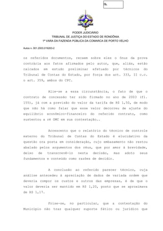 Fls.
PODER JUDICIÁRIO
TRIBUNAL DE JUSTIÇA DO ESTADO DE RONDÔNIA
1ª VARA DA FAZENDA PÚBLICA DA COMARCA DE PORTO VELHO
Autos n. 001.2003.019263-2
os referidos documentos, recaem sobre eles o ônus da prova
contrária aos fatos afirmados pelo autor, que, aliás, estão
calcados em estudo preliminar efetuado por técnicos do
Tribunal de Contas do Estado, por força dos art. 333, II c.c.
o art. 359, ambos do CPC.
Alie-se a essa circunstância, o fato de que o
contrato de concessão ter sido firmado no ano de 2003 (fl.
155), já com a previsão do valor da tarifa de R$ 1,50, de modo
que não há como falar que esse valor decorreu de ajuste do
equilíbrio econômico-financeiro do referido contrato, como
sustentou a ré OMC em sua contestação..
Acrescento que o relatório do técnico de controle
externo do Tribunal de Contas do Estado é elucidativo da
questão ora posta em consideração, cujo embasamento não restou
abalado pelos argumentos dos réus, que por amor à brevidade,
deixo de transcrevê-lo nesta decisão, mas adoto seus
fundamentos e conteúdo como razões de decidir.
A conclusão ao referido parecer técnico, cuja
análise antecedeu à apreciação de dados de variada ordem que
deveria compor os custos e outros das empresas, é de que o
valor deveria ser mantido em R$ 1,20, posto que se aproximava
de R$ 1,17.
Frise-se, no particular, que a contestação do
Município não traz qualquer suporte fático ou jurídico que
 