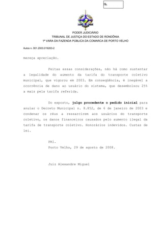 Fls.
PODER JUDICIÁRIO
TRIBUNAL DE JUSTIÇA DO ESTADO DE RONDÔNIA
1ª VARA DA FAZENDA PÚBLICA DA COMARCA DE PORTO VELHO
Autos n. 001.2003.019263-2
mereça apreciação.
Feitas essas considerações, não há como sustentar
a legalidade do aumento da tarifa do transporte coletivo
municipal, que vigorou em 2003. Em conseqüência, é inegável a
ocorrência de dano ao usuário do sistema, que desembolsou 25%
a mais pela tarifa referida.
Do exposto, julgo procedente o pedido inicial para
anular o Decreto Municipal n. 8.852, de 6 de janeiro de 2003 e
condenar os réus a ressarcirem aos usuários do transporte
coletivo, os danos financeiros causados pelo aumento ilegal da
tarifa de transporte coletivo. Honorários indevidos. Custas de
lei.
PRI.
Porto Velho, 29 de agosto de 2008.
Juiz Alexandre Miguel
 