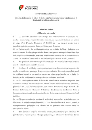    
 
Ministério da Educação e Ciência 
   
Gabinetes do Secretário de Estado do Ensino e da Administração Escolar e do Secretário de 
Estado do Ensino Básico e Secundário  
 
 
Calendário escolar
1. Educação pré-escolar
1.1 — As atividades educativas com crianças nos estabelecimentos de educação pré-
escolar e na intervenção precoce devem ter início na data previamente definida, nos termos
do artigo 6.º do Despacho Normativo n.º 24/2000, de 11 de maio, de acordo com o
calendário indicativo constante do anexo I do presente despacho.
1.2 — As interrupções das atividades educativas, nos períodos do Natal e da Páscoa, nos
estabelecimentos de educação pré-escolar devem corresponder a um período de cinco dias
úteis, seguidos ou interpolados, a ocorrer, respetivamente, entre os dias 17 de dezembro de
2014 e 2 de janeiro de 2015 e entre os dias 23 de março e 6 de abril de 2015, inclusive.
1.3 — Na época do Carnaval tem lugar uma interrupção das atividades educativas entre os
dias 16 e 18 de fevereiro de 2015, inclusive.
1.4 — Os planos de atividades, a elaborar anualmente pelas direções dos agrupamentos de
escolas ou escolas não agrupadas, devem respeitar, na fixação do respetivo calendário anual
de atividades educativas nos estabelecimentos de educação pré-escolar, os períodos de
interrupção das atividades educativas previstos nos números anteriores.
1.5 — Na elaboração dos mapas de férias dos educadores de infância e do pessoal não
docente da educação pré-escolar deve ser tido em conta o início das atividades educativas,
previsto no n.º 1.1 do presente despacho, bem como o disposto nos artigos 87.º a 90.º do
Estatuto da Carreira dos Educadores de Infância e dos Professores dos Ensinos Básico e
Secundário, na sua redação atual, respeitando-se o direito ao gozo integral do período legal
de férias.
1.6 — Na programação das reuniões de avaliação é assegurada a articulação entre os
educadores de infância e os professores do 1.º ciclo do ensino básico, de modo a garantir o
acompanhamento pedagógico das crianças no seu percurso entre aqueles níveis de
educação e de ensino.
1.7 — Para efeitos do disposto no número anterior, imediatamente após o final do 3.º
período letivo, previsto para a educação pré-escolar, os educadores de infância devem
 