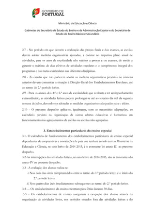    
 
Ministério da Educação e Ciência 
   
Gabinetes do Secretário de Estado do Ensino e da Administração Escolar e do Secretário de 
Estado do Ensino Básico e Secundário  
 
 
2.7 - No período em que decorre a realização das provas finais e dos exames, as escolas
devem adotar medidas organizativas ajustadas, a constar no respetivo plano anual de
atividades, para os anos de escolaridade não sujeitos a provas e ou exames, de modo a
garantir o máximo de dias efetivos de atividades escolares e o cumprimento integral dos
programas e das metas curriculares nas diferentes disciplinas.
2.8 - As escolas que não puderem adotar as medidas organizativas previstas no número
anterior devem comunicar a situação à Direção-Geral dos Estabelecimentos Escolares, até
ao termo do 2.º período letivo.
2.9 - Para os alunos dos 4.º e 6.º anos de escolaridade que venham a ter acompanhamento
extraordinário, as atividades letivas podem prolongar-se até ao terceiro dia útil da segunda
semana de julho, devendo ser adotadas as medidas organizativas adequadas para o efeito.
2.10 - O presente despacho aplica-se, igualmente, com as necessárias adaptações, ao
calendário previsto na organização de outras ofertas educativas e formativas em
funcionamento nos agrupamentos de escolas ou escolas não agrupadas.
3. Estabelecimentos particulares do ensino especial
3.1- O calendário de funcionamento dos estabelecimentos particulares do ensino especial
dependentes de cooperativas e associações de pais que tenham acordo com o Ministério da
Educação e Ciência, no ano letivo de 2014-2015, é o constante do anexo III ao presente
despacho.
3.2-As interrupções das atividades letivas, no ano letivo de 2014-2015, são as constantes do
anexo IV ao presente despacho.
3.3 - A avaliação dos alunos realiza-se:
i. Nos dois dias úteis compreendidos entre o termo do 1.º período letivo e o início do
2.º período letivo.
ii. Nos quatro dias úteis imediatamente subsequentes ao termo do 2.º período letivo.
3.4 — Os estabelecimentos de ensino encerram para férias durante 30 dias.
3.5 - Os estabelecimentos de ensino asseguram a ocupação dos alunos através da
organização de atividades livres, nos períodos situados fora das atividades letivas e do
 