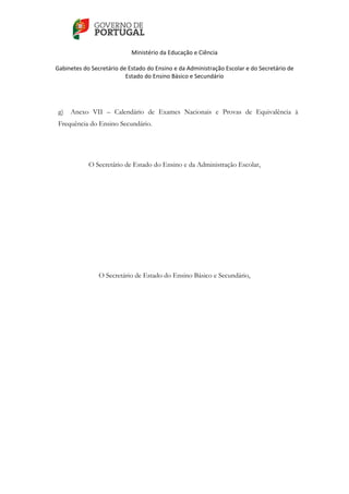    
 
Ministério da Educação e Ciência 
   
Gabinetes do Secretário de Estado do Ensino e da Administração Escolar e do Secretário de 
Estado do Ensino Básico e Secundário  
 
 
g) Anexo VII – Calendário de Exames Nacionais e Provas de Equivalência à
Frequência do Ensino Secundário.
O Secretário de Estado do Ensino e da Administração Escolar,
O Secretário de Estado do Ensino Básico e Secundário,
 