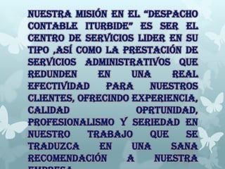 NUESTRA MISIÓN EN EL “DESPACHO
CONTABLE ITURBIDE” ES SER EL
CENTRO DE SERVICIOS LIDER EN SU
TIPO ,ASÍ COMO LA PRESTACIÓN DE
SERVICIOS ADMINISTRATIVOS QUE
REDUNDEN EN UNA REAL
EFECTIVIDAD PARA NUESTROS
CLIENTES, OFRECINDO EXPERIENCIA,
CALIDAD OPRTUNIDAD,
PROFESIONALISMO Y SERIEDAD EN
NUESTRO TRABAJO QUE SE
TRADUZCA EN UNA SANA
RECOMENDACIÓN A NUESTRA
 