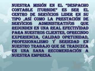 NUESTRA MISIÓN EN EL “DESPACHO
CONTABLE ITURBIDE” ES SER EL
CENTRO DE SERVICIOS LIDER EN SU
TIPO ,ASÍ COMO LA PRESTACIÓN DE
SERVICIOS ADMINISTRATIVOS QUE
REDUNDEN EN UNA REAL EFECTIVIDAD
PARA NUESTROS CLIENTES, OFRECINDO
EXPERIENCIA, CALIDAD OPRTUNIDAD,
PROFESIONALISMO Y SERIEDAD EN
NUESTRO TRABAJO QUE SE TRADUZCA
EN UNA SANA RECOMENDACIÓN A
NUESTRA EMPRESA.
 