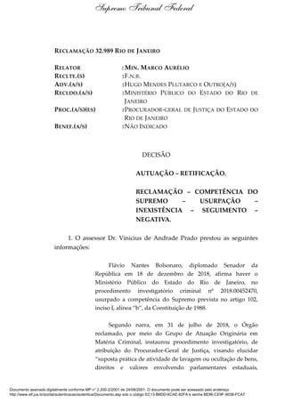 RECLAMAÇÃO 32.989 RIO DE JANEIRO
RELATOR : MIN. MARCO AURÉLIO
RECLTE.(S) :F.N.B.
ADV.(A/S) :HUGO MENDES PLUTARCO E OUTRO(A/S)
RECLDO.(A/S) :MINISTÉRIO PÚBLICO DO ESTADO DO RIO DE
JANEIRO
PROC.(A/S)(ES) :PROCURADOR-GERAL DE JUSTIÇA DO ESTADO DO
RIO DE JANEIRO
BENEF.(A/S) :NÃO INDICADO
DECISÃO
AUTUAÇÃO – RETIFICAÇÃO.
RECLAMAÇÃO – COMPETÊNCIA DO
SUPREMO – USURPAÇÃO –
INEXISTÊNCIA – SEGUIMENTO –
NEGATIVA.
1. O assessor Dr. Vinicius de Andrade Prado prestou as seguintes
informações:
Flávio Nantes Bolsonaro, diplomado Senador da
República em 18 de dezembro de 2018, afirma haver o
Ministério Público do Estado do Rio de Janeiro, no
procedimento investigatório criminal nº 2018.00452470,
usurpado a competência do Supremo prevista no artigo 102,
inciso I, alínea “b”, da Constituição de 1988.
Segundo narra, em 31 de julho de 2018, o Órgão
reclamado, por meio do Grupo de Atuação Originária em
Matéria Criminal, instaurou procedimento investigatório, de
atribuição do Procurador-Geral de Justiça, visando elucidar
“suposta prática de atividade de lavagem ou ocultação de bens,
direitos e valores envolvendo parlamentares estaduais,
Supremo Tribunal Federal
Documento assinado digitalmente conforme MP n° 2.200-2/2001 de 24/08/2001. O documento pode ser acessado pelo endereço
http://www.stf.jus.br/portal/autenticacao/autenticarDocumento.asp sob o código EC13-B8DD-6CAE-82FA e senha BE86-CE9F-9038-FCA7
 