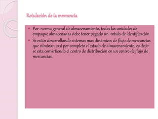 Rotulación de la mercancía
 Por norma general de almacenamiento, todas las unidades de
empaque almacenadas debe tener pegado un rotulo de identificación.
 Se están desarrollando sistemas mas dinámicos de flujo de mercancías
que eliminan casi por completo el estado de almacenamiento, es decir
se esta convirtiendo el centro de distribución en un centro de flujo de
mercancías.
 