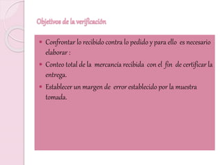 Objetivos de la verificación
 Confrontar lo recibido contra lo pedido y para ello es necesario
elaborar :
 Conteo total de la mercancía recibida con el fin de certificar la
entrega.
 Establecer un margen de error establecido por la muestra
tomada.
 