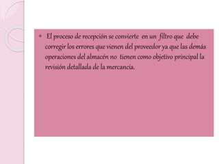  El proceso de recepción se convierte en un filtro que debe
corregir los errores que vienen del proveedor ya que las demás
operaciones del almacén no tienen como objetivo principal la
revisión detallada de la mercancía.
 