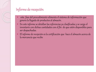 Informe de recepción
 esta fase del procedimiento alimenta el sistema de información que
genera la llegada de productos al almacén.
 En este informe se detallan las referencias ya clasificadas y se carga el
inventario con dichas cantidades con el fin de que estén disponibles para
ser despachadas.
 El informe de recepción es la certificación que hace el almacén acerca de
la mercancía que recibe
 
