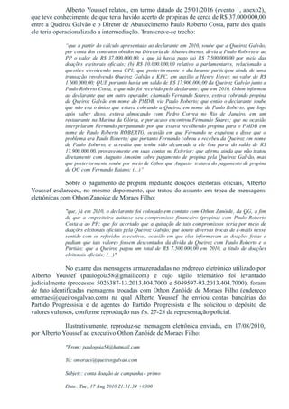 Alberto Youssef relatou, em termo datado de 25/01/2016 (evento 1, anexo2),
que teve conhecimento de que teria havido acerto de propinas de cerca de R$ 37.000.000,00
entre a Queiroz Galvão e o Diretor de Abastecimento Paulo Roberto Costa, parte dos quais
ele teria operacionalizado a intermediação. Transcreve­se trecho:
“que a partir do cálculo apresentado ao declarante em 2010, soube que a Queiroz Galvão,
por conta dos contratos obtidos na Diretoria de Abastecimento, devia a Paulo Roberto e ao
PP  o  valor  de  R$  37.000.000,00,  e  que  já  havia  pago  (a)  R$  7.500.000,00  por  meio  das
doações  eleitorais  oficiais;  (b)  R$  10.000.000,00  relativo  a  parlamentares,  relacionado  a
questões  envolvendo  uma  CPI;  que  posteriormente  o  declarante  participou  ainda  de  uma
transação envolvendo Queiroz Galvão e KFC, em auxílio a Henry Hoyer, no valor de R$
1.600.000,00; QUE portanto havia um saldo de R$ 17.900.000,00 da Queiroz Galvão junto a
Paulo Roberto Costa, e que não foi recebido pelo declarante; que em 2010, Othon informou
ao declarante que um outro operador, chamado Fernando Soares, estava cobrando propina
da Queiroz Galvão em nome do PMDB, via Paulo Roberto; que então o declarante soube
que não era o único que estava cobrando a Queiroz em nome de Paulo Roberto; que logo
após  saber  disso,  estava  almoçando  com  Pedro  Correa  no  Rio  de  Janeiro,  em  um
restaurante na Marina da Glória, e por acaso encontrou Fernando Soares; que na ocasião
interpelaram Fernando perguntando por que estava recolhendo propina para o PMDB em
nome de Paulo Roberto ROBERTO, ocasião em que Fernando se esquivou e disse que o
problema era Paulo Roberto; que portanto Fernando cobrou e recebeu da Queiroz em nome
de  Paulo  Roberto,  e  acredita  que  tenha  sido  alcançado  a  ele  boa  parte  do  saldo  de  R$
17.900.000,00, provavelmente em suas contas no Exterior; que afirma ainda que não tratou
diretamente com Augusto Amorim sobre pagamento de propina pela Queiroz Galvão, mas
que posteriormente soube por meio de Othon que Augusto  tratava do pagamento de propina
da QG com Fernando Baiano; (...)”
Sobre  o  pagamento  de  propina  mediante  doações  eleitorais  oficiais,  Alberto
Youssef esclareceu, no mesmo depoimento, que tratou do assunto em troca de mensagens
eletrônicas com Othon Zanoide de Moraes Filho:
"que, já em 2010, o declarante foi colocado em contato com Othon Zanóide, da QG, a fim
de  que  a  empreiteira  quitasse  seu  compromisso  financeiro  (propina)  com  Paulo  Roberto
Costa  a  ao  PP;  que  foi  acertado  que  a  quitação  de  tais  compromissos  seria  por  meio  de
doações eleitorais oficiais pela Queiroz Galvão; que houve diversas trocas de e­mails nesse
sentido com os referidos executivos, ocasião em que eles informavam as doações feitas e
pediam que tais valores fossem descontados da dívida da Queiroz com Paulo Roberto e o
Partido;  que  a  Queiroz  pagou  um  total  de  R$  7.500.000,00  em  2010,  a  título  de  doações
eleitorais oficiais; (...)"
No exame das mensagens armazenadadas no endereço eletrônico utilizado por
Alberto  Youssef  (paulogoia58@gmail.com)  e  cujo  sigilo  telemático  foi  levantado
judicialmente (processos 5026387­13.2013.404.7000 e 5049597­93.2013.404.7000), foram
de fato identificadas mensagens trocadas com Othon Zanóide de Moraes Filho (endereço
omoraes@queirosgalvao.com)  na  qual  Alberto  Youssef  lhe  enviou  contas  bancárias  do
Partido  Progressista  e  de  agentes  do  Partido  Progressista  e  lhe  solicitou  o  depósito  de
valores vultosos, conforme reprodução nas fls. 27­28 da representação policial. 
Ilustrativamente,  reproduz­se  mensagem  eletrônica  enviada,  em  17/08/2010,
por Alberto Youssef ao executivo Othon Zanóide de Moraes Filho:
"From: paulogoia58@hotmail.com
To: omoraes@queirosgalvao.com
Subjetc: conta doação de campanha ­ primo
Date: Tue, 17 Aug 2010 21:31:39 +0300
 