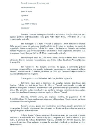 boa tarde segue conta diretorio nacional
partido progressista
banco do brasil
ag­0452­9
c/c­41607­x
cnpj­00887169/0001­05
500.000.00"
 
Também  constam  mensagens  eletrônicas  solicitando  doações  eleitorais  para
agentes  políticos  individualizados  como  para  Pedro  Henri  Neto,  17/08/2010  (fl.  27  da
representação policial).
Em  mensagem    à  Alberto  Youssef,  o  executivo  Othon  Zanóide  de  Moraes
Filho esclareceu que os recibos de doações eleitorais deveriam ser emitidos em nome da
empreiteira Construtora Queiroz Galvão S/A, salvo o da doação ao diretório nacional do
Partido Progressista que deveria ser emitido em nome de Vital Engenharia Ambiental S/A,
empresa do Grupo Queiroz Galvão (fl. 28 da representação policial).
Em mensagem ainda de 23/09/2010, Othon Zanóide de Moaes Filho relaciona
várias das doações eleitorais registradas que teria feito a pedido de Alberto Youssef (evento
6, anexo16).
Em  verificação  das  doações  eleitorais  da  época,  a  autoridade  policial
encontrou correspondência com aquelas informadas nas mensagens eletrônicas de Alberto
Youssef, identificando R$ 7.500.000,00 doados em 2010 pela Construtora Queiroz Galvão
ou pela referida empresa do grupo.
Não se pode é certo criminalizar toda doação oficial registrada.
Entretanto,  neste  caso,  a  realização  das  doações  eleitorais  registradas  pela
Queiroz  Galvão  por  solicitação  direta  de  Alberto  Youssef,  comprovado  operador  de
propinas no esquema criminoso da Petrobrás e sem que ele tivesse qualquer vínculo formal
com o PP,  constitui indício significativo do caráter e natureza criminosa dessas doações,
como, aliás, também afirma expressamente o próprio Alberto Youssef. 
Presente,  portanto,  prova,  em  cognição  sumária,  do  pagamento  de  R$
7.500.000,00 em 2010 em propinas acertadas com a Diretoria de Abastecimento na forma
de doações eleitorais registradas.
Ressalve­se que, quanto aos beneficiários específicos, aqueles com foro por
prerrogativa de função respondem à investigações ou denúncias desmembradas perante o
Egrégio Supremo Tribunal Federal.
Alberto Youssef relatou, no mesmo depoimento, mais um repasse de propinas,
mediante  a  transferência  pelo  Consórcio  Ipojuca,  composto  pela  Queiroz  Galvão  e  pela
IESA,  à  empresa  de  fachada  Empreiteira  Rigidez,  utilizada  por  Alberto  Youssef,  para
repasse de propinas. Para acobertar o repasse foi simulada relação de prestação de serviço.
Transcreve­se:
 