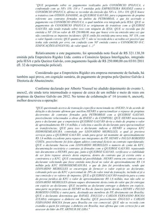 “QUE  perguntado  sobre  os  pagamentos  realizados  pelo  CONSÓRCIO  IPOJUCA,  e
confrontado  com  as  NFs  110,  118  e  7  emitidas  pela  EMPREITEIRA  RIGIDEZ  contra  o
CONSÓRCIO IPOJUCA, afirma se recordar da emissão das NFs n. 110 e 118; QUE houve
a tratativa com OTHON ZANOIDE, da QUEIROZ GALVÃO, para o pagamento de propina
referente  aos  contratos  firmados  no  âmbito  da  PETROBRAS,  e  que  foi  acertado  o
pagamento via CONSÓRCIO IPOJUCA, o qual também era integrado pela IESA; QUE os
pagamentos  do  CONSÓRCIO  IPOJUCA  se  originaram  de  tratativas  com  a  QUEIROZ
GALVÃO,  não  tendo  tratado  sobre  isso  com  ninguém  da  IESA;  QUE  se  recorda  que  foi
emitida a NF 110 no valor de R$ 250.000,00, mas que houve erro na emissão uma vez que
não considerou os impostos incidentes; QUE então foi emitida uma nova nota, NF 118, com
o valor líquido correto; QUE quanto a NF 7, não se recorda dela e acredita ser possível que
tenha  sido  emitida  por  erro,  em  confusão  com  NF  emitida  contra  o  CONSÓRCIO  O.C.
EDIFICAÇÕES (ENGEVIX), de valor igual; (...)"
Relativamente a este pagamento, foi apreendida nota fiscal de R$ 321.130,38
emitida pela Empreiteira Rigidez Ltda. contra o Consórcio Ipojuca Interligações, integrado
pela IESA e pela Queiroz Galvão, com pagamento líquido de R$ 250.000,00 em 03/01/2011
(fl. 32 da representação policial).
Considerado que a Empreiteira Rigidez era empresa meramente de fachada, há
também aqui prova, em cognição sumária, do pagamento de propina pela Queiroz Galvão à
Diretoria de Abastecimeto.
Conforme declarado por Alberto Youssef no aludido depoimento do evento 1,
anexo2, ele ainda teria intermediado o repasse de cerca de um milhão e meio de reais em
propinas da Queiroz Galvão em 2012. No termo de colaboração nº 14 (evento 6, anexo4),
melhor descreveu a operação: 
"QUE questionado acerca da transação específica mencionada no ANEXO 14 do acordo de
delação o declarante afirmou que auxiliou HENRY a operacionalizar o repasse de propinas
decorrentes  de  contratos  firmados  pela  PETROBRAS  com  a  QUEIROZ  GALVAO,
possivelmente relacionados a obras da RNEST e do COMPERJ; QUE HENRY mencionou
para o declarante que a empreiteira QUEIROZ GALVÃO devia a titulo de propina o valor
de aproximadamente R$ 1,6 milhão, e solicitou o auxílio do declarante para operacionalizar
as  transferências;  QUE  para  isso  o  declarante  indicou  a  HENRY  a  empresa  KFC
HIDROSEMEADURA,  controlada  por  LEONARDO  MEIRELLES,  a  qual  já  prestava
serviços para a QUEIROZ GALVÃO, sendo para gerar tal montante de aproximadamente
R$ 1,6 milhão excedente para repasse aos integrantes do PP, HENRY e PAULO ROBERTO
COSTA, possivelmente foi feito algum aditivo contratual fictício ou contrato superfaturado;
QUE  o  declarante  buscou  com  LEONARDO  MEIRELLES  o  numero  de  conta  da  KFC,
documentação societária e contratos já firmados com a QUEIROZ GALVÃO, repassando
tais documentos a HENRY, para que, junto à QUEIROZ GALVAO, verificasse a viabilidade
de  ser  feito  repasse  através  desta  empresa,  dentro  do  contrato  que  já  existia  entre  a
construtora e a KFC; QUE constatada tal possibilidade, HENRY entrou em contrato com o
declarante  solicitando  que  fosse  emitida  nota  fiscal  no  valor  de  aproximadamente  R$  1,6
milhão  pela  KFC  HIDROSSEMEADURA,  o  que  de  fato  foi  providenciado,  sendo  que
LEONARDO  MEIRELLES  se  encarregou  de  fornecer  o  valor  espécie  ao  declarante,
cobrando pelo uso da KFC o percentual de 20% do valor total da transação, incluída aí já a
sua comissão e os valores de impostos; QUE a QUEIROZ GALVÃO transferiu para a conta
da pessoa jurídica da KFC o valor de aproximadamente R$ 1,6 milhão, mas não sabe se
LEONARDO MEIRELLES efetuou saques diretamente desta conta do valor que foi entregue
em espécie ao declarante; QUE incumbiu ao declarante entregar o dinheiro em espécie,
uma parte na própria casa de HENRY no Rio de Janeiro (parte devida a HENRY e PAULO
ROBERTO COSTA) e outra parte, destinada aos membros do PP, diretamente em Brasília;
QUE  o  declarante  determinou  que  RAFAEL  ÂNGULO  e  CARLOS  FERNANDO  ROCHA
(CEARA)  entregasse  o  dinheiro  em  Brasília;  QUE  possivelmente  ÂNGULO  e  CARLOS
FERNANDO  ROCHA  foram  para  Brasília  em  voo  comercial;  QUE  não  se  recorda  com
exatidão a quem foi entregue o dinheiro em Brasília, mas afirma que com certeza foi a um
assessor do líder do PP, ARTHUR DE LIRA."
 
