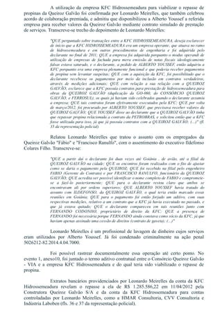 A utilização da empresa KFC Hidrossemeadura para viabilizar o repasse de
propinas da Queiroz Galvão foi confirmada por Leonardo Meirelles, que também celebrou
acordo de colaboração premiada, e admitiu que disponibilizou a Alberto Youssef a referida
empresa para receber valores da Queiroz Galvão mediante contrato simulado de prestação
de serviços. Transcreve­se trecho do depoimento de Leonardo Meirelles:
"QUE perguntado sobre transações entre a KFC HIDROSSEMEADURA, deseja esclarecer
de início que a KFC HIDROSSEMEADURA era um empresa operante, que atuava no ramo
de  hidrossemeadura  e  em  outros  procedimentos  de  engenharia  e  foi  adquirida  pelo
declarante no final de 2011; QUE a empresa foi adquirida porquanto o modus operandi de
utilização  de  empresas  de  fachada  para  mera  emissão  de  notas  fiscais  ideologicamente
falsas estava saturado, e o declarante, a pedido de ALBERTO YOUSSEF, então adquiriu a
KFC porquanto era uma empresa plenamente funcional e que poderia receber pagamentos
de propina sem levantar suspeitas; QUE com a aquisição da KFC, foi possibilitado que o
declarante  recebesse  os  pagamentos  por  meio  da  inclusão  em  contratos  verdadeiros,
através  de  medições  adicionais;  QUE  com  relação  a  sua  relação  com  a  QUEIROZ
GALVÃO, esclarece que a KFC possuía contratos para prestação de hidrossemeadura para
obras  da  QUEIROZ  GALVÃO  (duplicação  da  GO­060,  do  CONSÓRCIO  QUEIROZ
GALVÃO, e FERROSUL), os quais já haviam sido celebrados quando o declarante assumiu
a empresa; QUE tais contratos foram efetivamente executados pela KFC; QUE por volta
de março/2012, foi procurado por ALBERTO YOUSSEF, que precisava receber valores da
QUEIROZ GALVÃO; QUE YOUSSEF disse ao declarante que a QUEIROZ GALVÃO tinha
que repassar propina relacionada a contrato da PETROBRAS, e solicitou então que a KFC
fosse utilizada para isso, já que já possuía contratos com a QUEIROZ GALVÃO; (...)" (fl.
35 da representação policial)
Relatou  Leonardo  Meirelles  que  tratou  o  assunto  com  os  empregados  da
Queiroz Galvão "Fábio" e "Francisco Ranulfo", com o assentimento do executivo Ildefonso
Colares Filho. Transcreve­se: 
"QUE  a  partir  daí  o  declarante  foi  duas  vezes  até  Goiânia  ,  de  avião,  até  a  filial  da
QUEIROZ GALVÃO na cidade; QUE os encontros foram realizados com o fito de ajustar
como  se  daria  o  pagamento  pela  QUEIROZ;  QUE  foi  recebido  na  filial  pelo  engenheiro
FABIO  (Gerente  do  Contrato)  e  por  FRANCISCO  RANULFO,  funcionário  da  QUEIROZ
GALVÃO; QUE acredita ser possível identificar o nome completo de FABIO e compromete­
se  a  fazê­lo  posteriormente;  QUE  para  o  declarante  restou  claro  que  ambos  se
encontravam  ali  por  ordens  superiores;  QUE  ALBERTO  YOUSSEF  havia  tratado  do
assunto  com  ILDEFONSO,  da  QUEIROZ  GALVÃO,  o  qual  teria  então  marcado  essas
reuniões  em  Goiânia;  QUE  para  o  pagamento  foi  então  forjado  um  aditivo,  com  suas
respectivas medições, relativo a um contrato que a KFC já havia executado no passado, e
que  já  estava  quitado;  QUE  o  declarante  compareceu  em  tais  reuniões  junto  com
FERNANDO  CODONHO,  proprietário  de  direito  da  KFC;  QUE  a  presença  de
FERNANDO foi necessária porque FERNANDO ainda constava como sócio da KFC, já que
haviam apenas assinado uma cessão de direitos (contrato de gaveta); (...)"
Leonardo Meirelles é um profissional de lavagem de dinheiro cujos serviços
eram  utilizados  por  Alberto  Youssef.  Já  foi  condenado  criminalmente  na  ação  penal
5026212­82.2014.4.04.7000.
Foi  possível  rastrear  documentalmente  essa  operação  até  certo  ponto.  No
evento 1, anexo10, foi juntado o termo aditivo contratual entre o Consórcio Queiroz Galvão
­  VIA  e  a  empresa  KFC  Hidrossemeadura  e  do  qual  teria  sido  viabilizado  o  repasse  de
propina.
Extratos bancários providenciados por Leonardo Meirelles da conta da KFC
Hidrossemeadura  revelam  o  repasse  a  ela  de  R$  1.285.586,22  em  11/04/2012  pela
Construtora  Queiroz  Galvão  S/A  e  da  conta  da  KFC  Hidrossemeadura  para  contas
controladadas  por  Leonardo  Meirelles,  como  a  HMAR  Consultoria,  CVV  Consultoria  e
Indústria Laboben (fls. 36 e 37 da representação policial). 
 