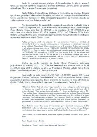 Então, há prova de corroboração parcial das declarações de Alberto Youssef,
tendo sido possível identificar o repasse de dinheiro da Queiroz Galvão a contas de terceiro
utilizado por Alberto Youssef para repasse de propinas.
Paulo Roberto Costa, além de confirmar o recebimento de propina, declarou
que, depois que deixou a Diretoria da Petrobrás, utilizou a sua empresa de consultoria Costa
Global Consultoria e Participações Ltda. para receber pagamentos de propinas atrasadas de
várias empresas, entre elas da Queiroz Galvão.
Nas  investigações,  foi  apreendido  contrato  de  consultoria  celebrado  entre  a
Queiroz Galvão e a empresa Costa Global Consultoria e Participações Ltda., controlada por
Paulo  Roberto  Costa,  com  data  de  04/03/2013,  no  montante  de  R$  600.000,00  e  as
respectivas  notas  fiscais  (evento  93,  ofic4,  processo  5031517­47.2014.4.04.7000).  Paulo
Roberto Costa confirmou que o contrato era ideologicamente falso, tendo sido utilizado para
repasse das propinas atrasadas. Transcreve­se:
"QUE,  acrescenta  ainda  que  algumas  de  suas  comissões  relativas  a  atividade  de
intermediação de verba para fins políticos entre as empreiteiras e os partidos for paga após
a  sua  saída  da  Diretoria  de  Abastecimento  por  meio  de  contratos  fictícios  de  assessoria
celebrados por algumas empreiteiras (CAMARGO CORREA, QUEIROZ GALVAO, IESA e
ENGEVIX) (...) Que o primeiro contrato simulado de consultoria aponta como sendo com a
QUEIROZ GALVAO, assinado em 11.03.2013, no valor mensal de R$ 100.000.00, que seria
pago  em  oito  meses  (total  de  R$  800.000,00)  (...)  o  declarante  afirmou  que,  com  a
QUEIROZ GALVAO, o contrato foi entabulado com IDELFONSO COLARIS, Presidente da
empresa” (termo de colaboração nº 36, evento 6, anexo7)
Quebra  de  sigilo  bancário  da  Costa  Global  Consultoria  autorizada
judicialmente  no  processo  5031517­47.2014.404.7000  confirmou  repasses  líquidos  de  R$
563.100,00  entre  abril  e  setembro  de  2013  da  Construtora  Queiroz  Galvão  para  a  Costa
Global Consultoria (quadro na fl. 43 da representaçao).
Interrogado  na  ação  penal  5036518­76.2015.4.04.7000,  evento  803  (contra
dirigentes da Andrade Gutierrez), Paulo Roberto Costa também admitiu que teria recebido o
pagamento de propinas em espécie no Brasil e também no exterior, em conta off­shore, da
Queiroz Galvão, isso por intermédio do operador Fernando Antônio Falcão Soares:
“Ministério Público Federal:­ E daí eu queria saber se essa conta que o senhor disse que é
em  Cayman,  na  verdade  seria  um  offshore  em  Cayman  com  conta  na  Suíça  ou  não.  O
senhor  diz  aqui:  “Que  também  foram  efetuados...”  –  termo  de  depoimento  número  38  –
“Que também foram efetuados em seu favores outros depósitos no Royal Bank of Canada,
com sede na Suíça, em conta aberta nas Ilhas Cayman, conta essa diversa daquela na qual a
construtora Odebrecht efetuava depósitos. Que esta conta foi aberta em nome da offshore
designada como International, cujos diretores eram seus genros Marcio e Humberto”, eu
queria saber se a conta que recebia da Andrade Gutierrez seria essa conta? International?
Paulo  Roberto  Costa:­  Essa  conta  de  Cayman  foi  que  o  Fernando  mandou  pra  lá  US$
3.000.000,00  e  dito  por  ele,  para  mim,  que  a  maior  parte  dos  recursos  era  da  Andrade,
possivelmente tinha algum recurso também da Queiroz Galvão. Essa conta de Cayman.”
“Juiz Federal:­ O senhor também recebeu em espécie do senhor Fernando Soares aqui no
Brasil?
Paulo Roberto Costa:­ Recebi.
Juiz Federal:­ E esses valores eram da Andrade Gutierrez?
 